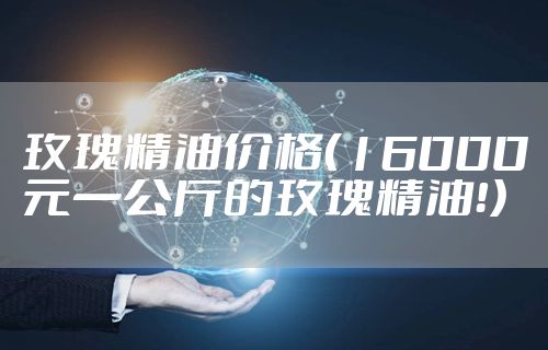 玫瑰精油价格（16000元一公斤的玫瑰精油！）