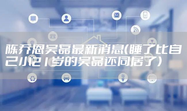 陈乔恩吴磊最新消息（睡了比自己小21岁的吴磊还同居了）
