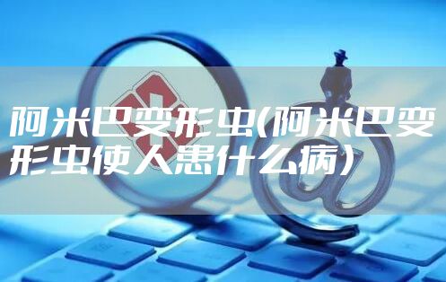 阿米巴变形虫（阿米巴变形虫使人患什么病）