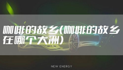 咖啡的故乡（咖啡的故乡在哪个大洲）