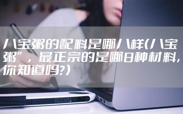 八宝粥的配料是哪八样（八宝粥”，最正宗的是哪8种材料，你知道吗？）