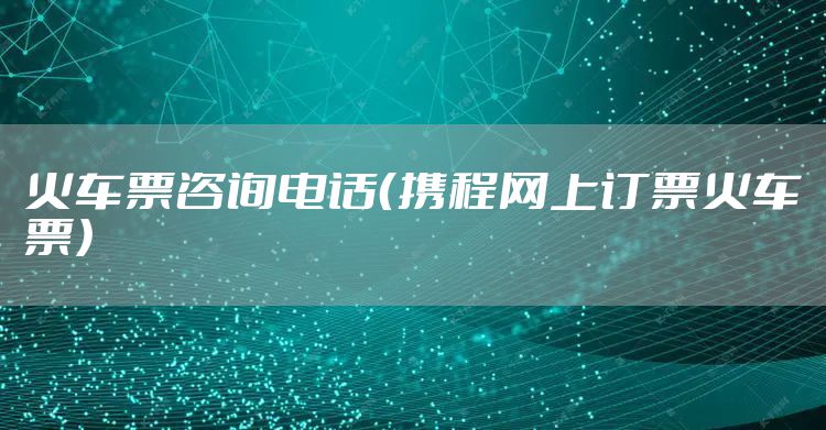 火车票咨询电话（携程网上订票火车票）