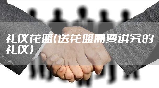 礼仪花篮（送花篮需要讲究的礼仪）