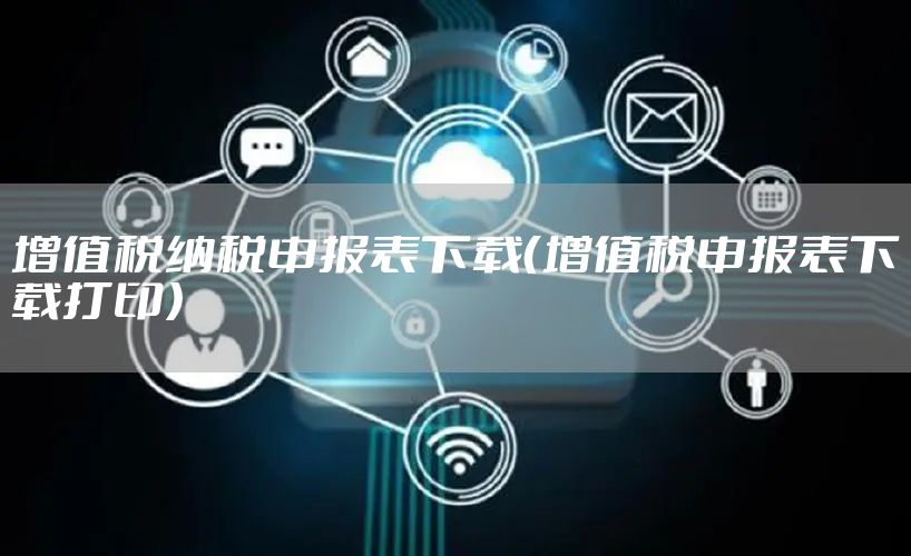 增值税纳税申报表下载（增值税申报表下载打印）