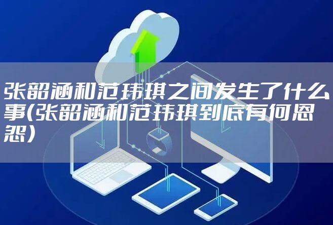 张韶涵和范玮琪之间发生了什么事（张韶涵和范玮琪到底有何恩怨）