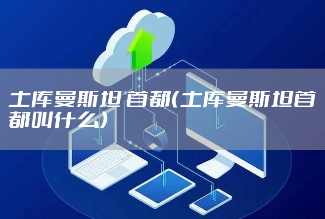 土库曼斯坦 首都（土库曼斯坦首都叫什么）