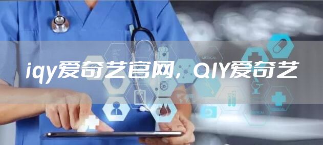 iqy爱奇艺官网，QIY爱奇艺