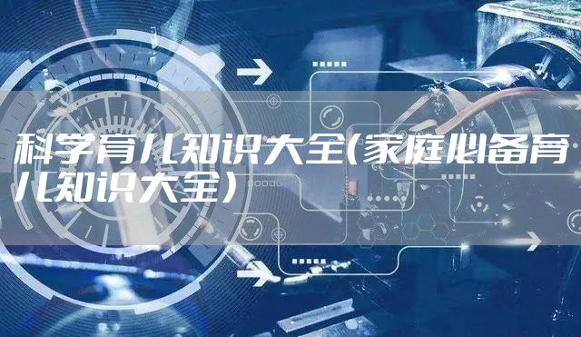 科学育儿知识大全（家庭必备育儿知识大全）