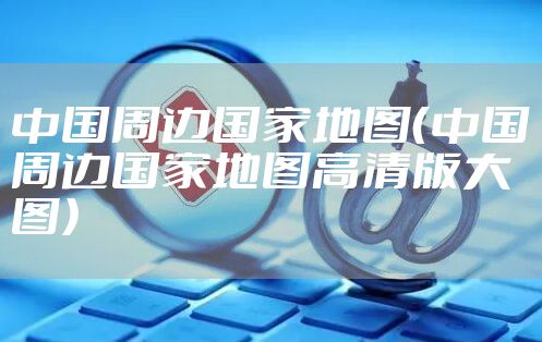 中国周边国家地图（中国周边国家地图高清版大图）