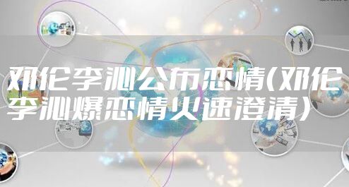 邓伦李沁公布恋情（邓伦李沁爆恋情火速澄清）