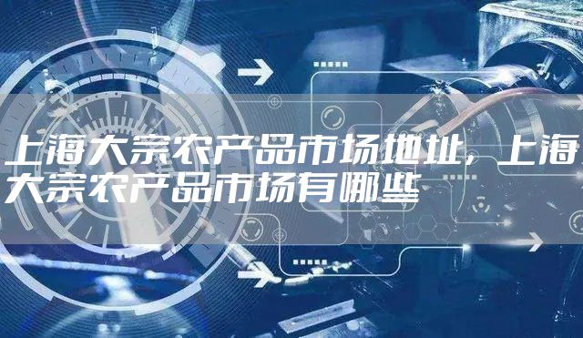 上海大宗农产品市场地址，上海大宗农产品市场有哪些