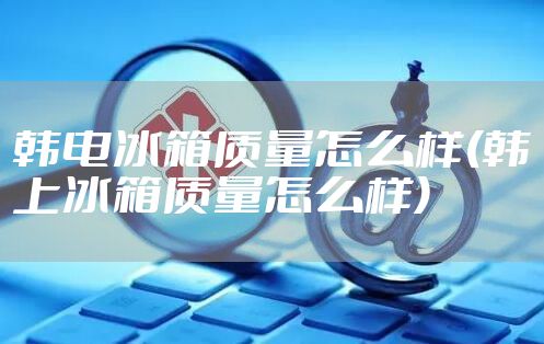 韩电冰箱质量怎么样(韩上冰箱质量怎么样)
