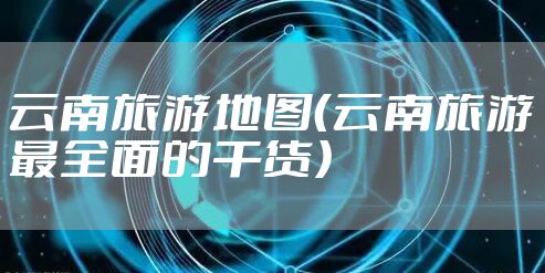 云南旅游地图（云南旅游最全面的干货）