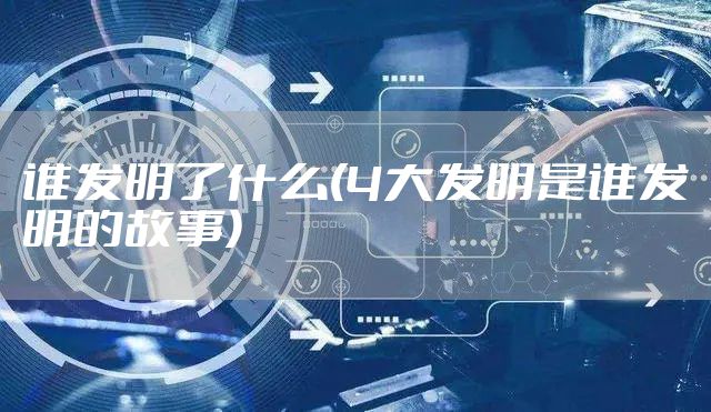谁发明了什么(4大发明是谁发明的故事)