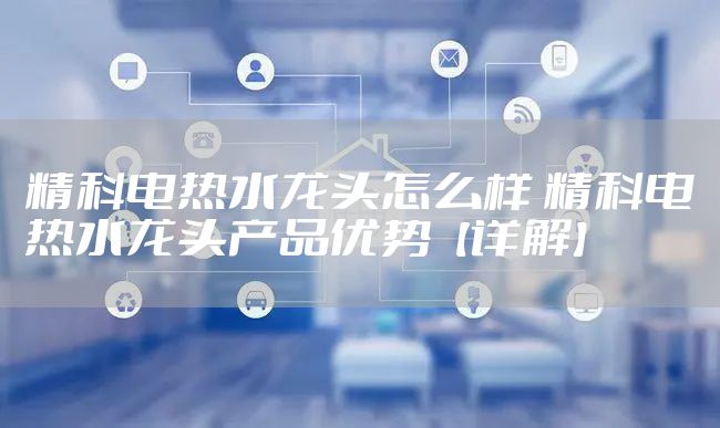 精科电热水龙头怎么样 精科电热水龙头产品优势【详解】