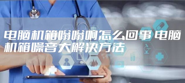 电脑机箱嗡嗡响怎么回事 电脑机箱噪音大解决方法