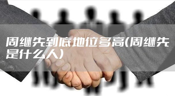 周继先到底地位多高（周继先是什么人）
