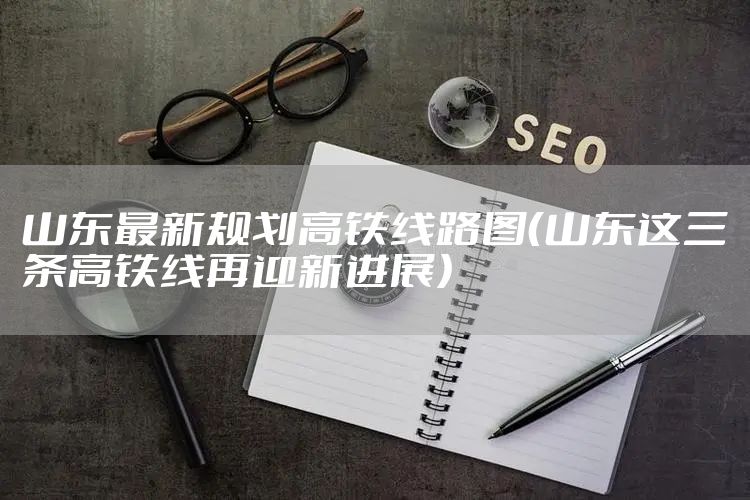 山东最新规划高铁线路图（山东这三条高铁线再迎新进展）