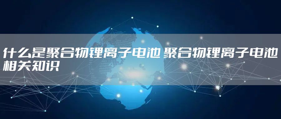 什么是聚合物锂离子电池 聚合物锂离子电池相关知识