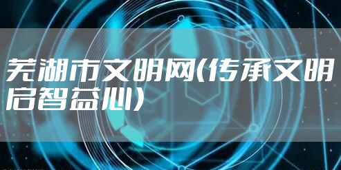 芜湖市文明网（传承文明启智益心）