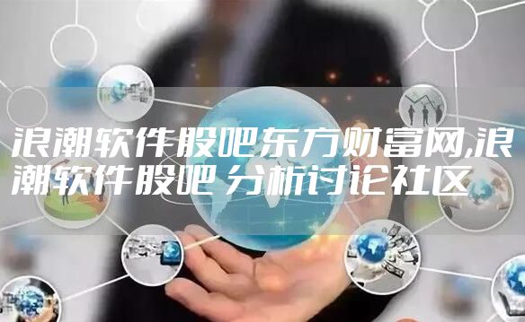 浪潮软件股吧东方财富网,浪潮软件股吧 分析讨论社区