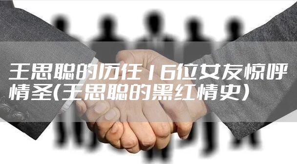 王思聪的历任16位女友惊呼情圣（王思聪的黑红情史）