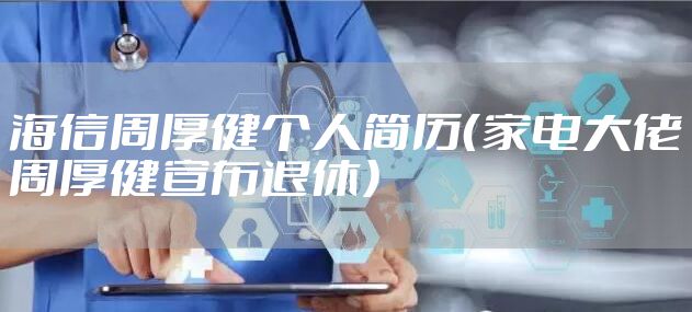 海信周厚健个人简历（家电大佬周厚健宣布退休）