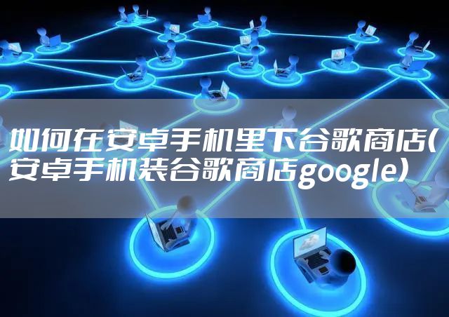 如何在安卓手机里下谷歌商店（安卓手机装谷歌商店google）