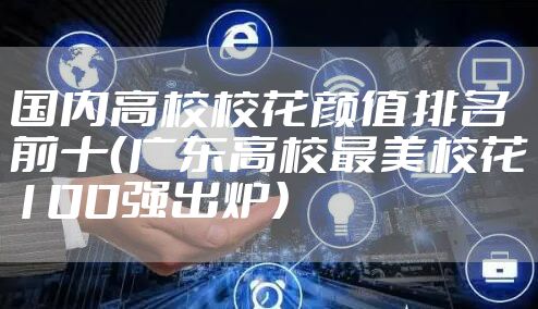 国内高校校花颜值排名前十（广东高校最美校花100强出炉）
