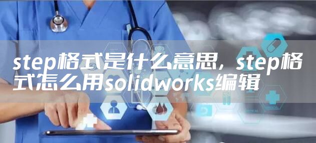 step格式是什么意思，step格式怎么用solidworks编辑
