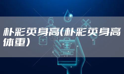 朴彩英身高（朴彩英身高体重）