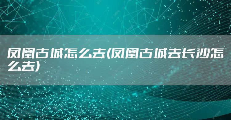 凤凰古城怎么去(凤凰古城去长沙怎么去)