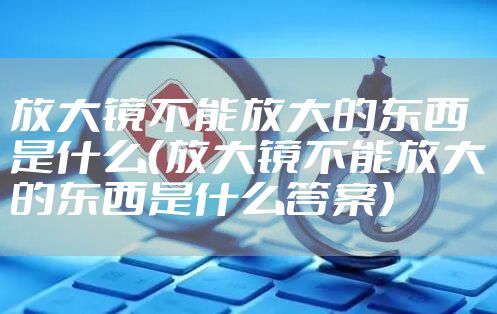 放大镜不能放大的东西是什么（放大镜不能放大的东西是什么答案）