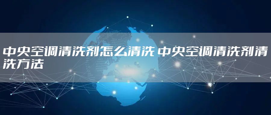 中央空调清洗剂怎么清洗 中央空调清洗剂清洗方法