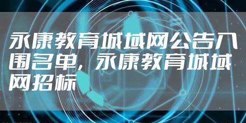 永康教育城域网公告入围名单，永康教育城域网招标