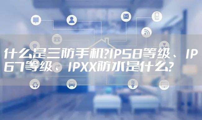 什么是三防手机?IP58等级、IP67等级、IPXX防水是什么?