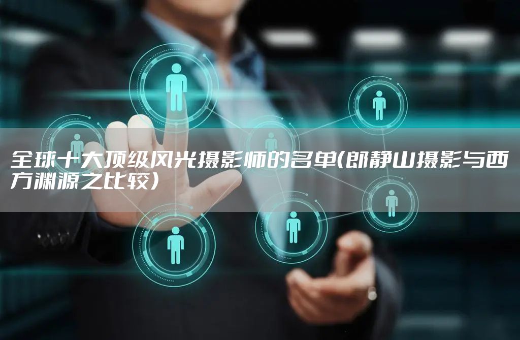 全球十大顶级风光摄影师的名单（郎静山摄影与西方渊源之比较）