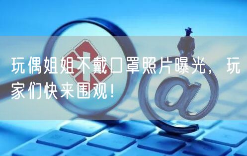 玩偶姐姐不戴口罩照片曝光，玩家们快来围观！