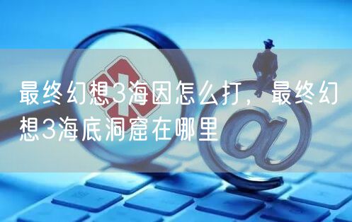最终幻想3海因怎么打，最终幻想3海底洞窟在哪里