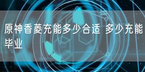 原神香菱充能多少合适 多少充能毕业