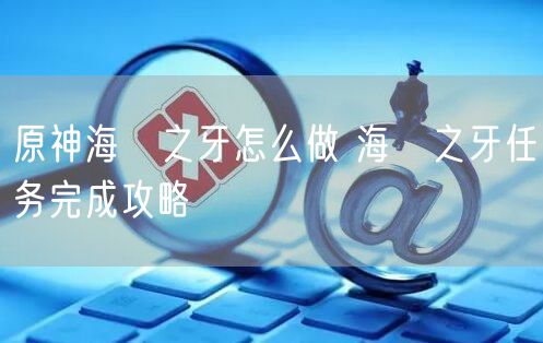 原神海袛之牙怎么做 海袛之牙任务完成攻略