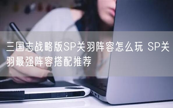 三国志战略版SP关羽阵容怎么玩 SP关羽最强阵容搭配推荐