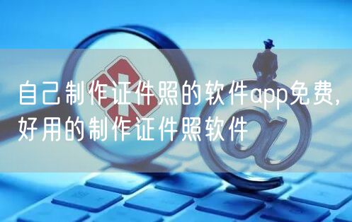 自己制作证件照的软件app免费,好用的制作证件照软件