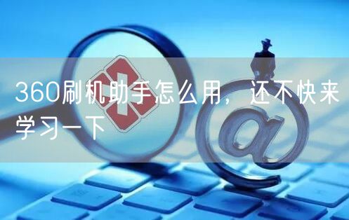 360刷机助手怎么用，还不快来学习一下