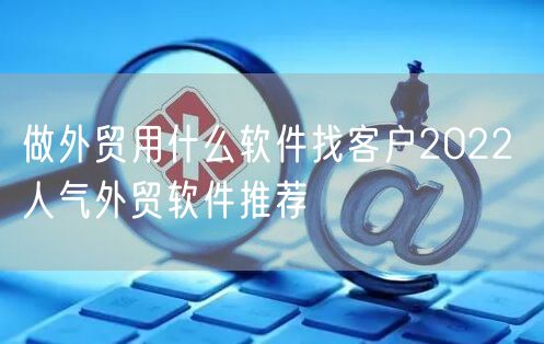 做外贸用什么软件找客户2022 人气外贸软件推荐
