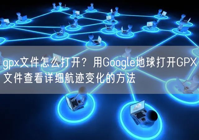 gpx文件怎么打开？用Google地球打开GPX文件查看详细航迹变化的方法