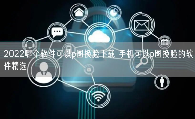 2022哪个软件可以p图换脸下载 手机可以p图换脸的软件精选