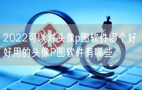 2022可以对头像p图软件哪个好 好用的头像P图软件有哪些