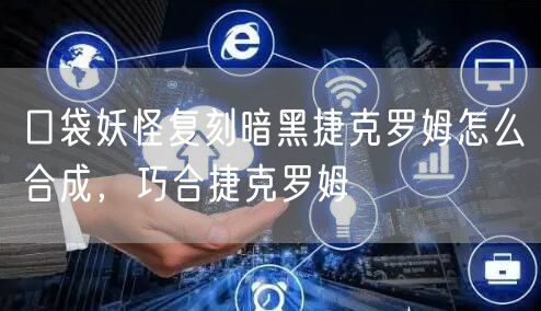 口袋妖怪复刻暗黑捷克罗姆怎么合成，巧合捷克罗姆