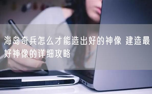 海岛奇兵怎么才能造出好的神像 建造最好神像的详细攻略
